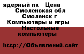 4-x ядерный пк › Цена ­ 3 100 - Смоленская обл., Смоленск г. Компьютеры и игры » Настольные компьютеры   
